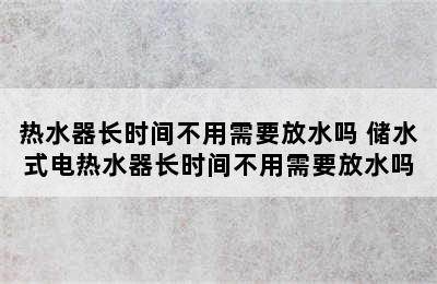 热水器长时间不用需要放水吗 储水式电热水器长时间不用需要放水吗